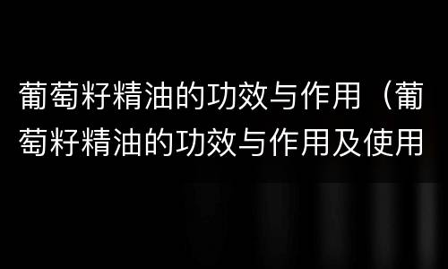 葡萄籽精油的功效与作用（葡萄籽精油的功效与作用及使用方法）