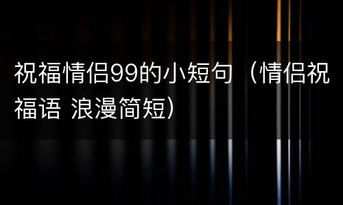 祝福情侣99的小短句（情侣祝福语 浪漫简短）