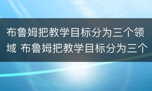 布鲁姆把教学目标分为三个领域 布鲁姆把教学目标分为三个领域分别是