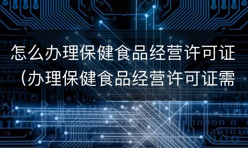 怎么办理保健食品经营许可证（办理保健食品经营许可证需要哪些资料）