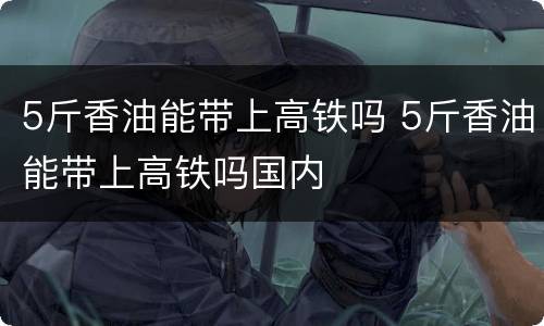 5斤香油能带上高铁吗 5斤香油能带上高铁吗国内