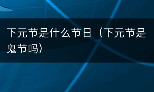 下元节是什么节日（下元节是鬼节吗）