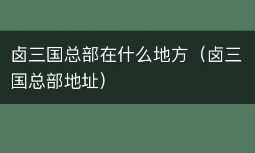 卤三国总部在什么地方（卤三国总部地址）