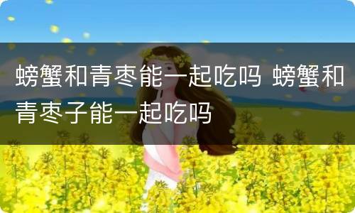 螃蟹和青枣能一起吃吗 螃蟹和青枣子能一起吃吗