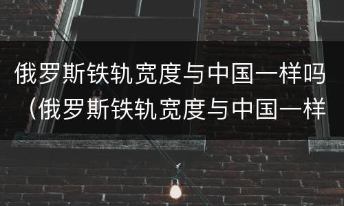俄罗斯铁轨宽度与中国一样吗（俄罗斯铁轨宽度与中国一样吗知乎）