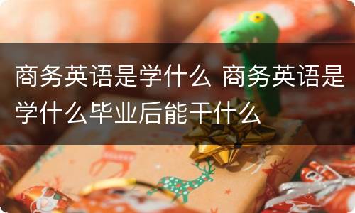 商务英语是学什么 商务英语是学什么毕业后能干什么