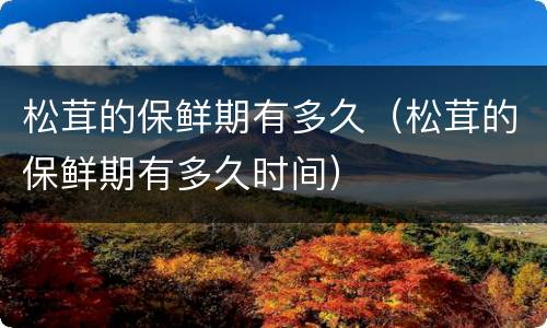 松茸的保鲜期有多久（松茸的保鲜期有多久时间）