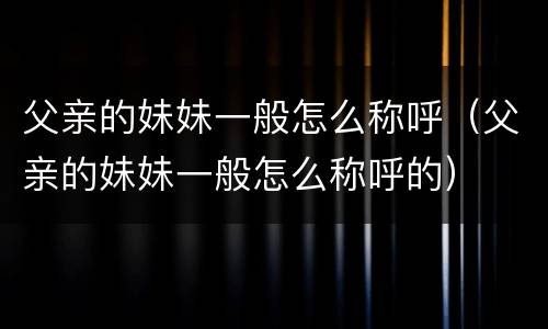 父亲的妹妹一般怎么称呼（父亲的妹妹一般怎么称呼的）