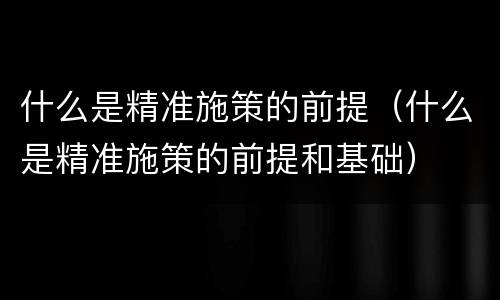什么是精准施策的前提（什么是精准施策的前提和基础）
