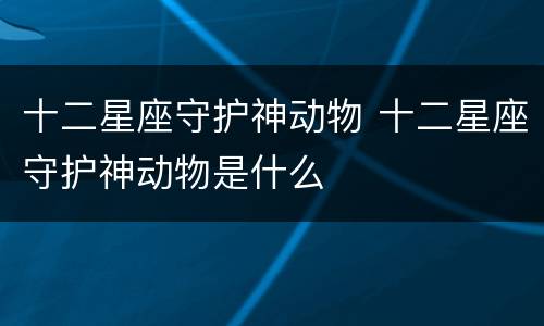 十二星座守护神动物 十二星座守护神动物是什么