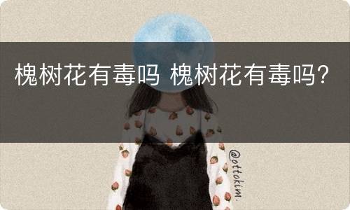 槐树花有毒吗 槐树花有毒吗?