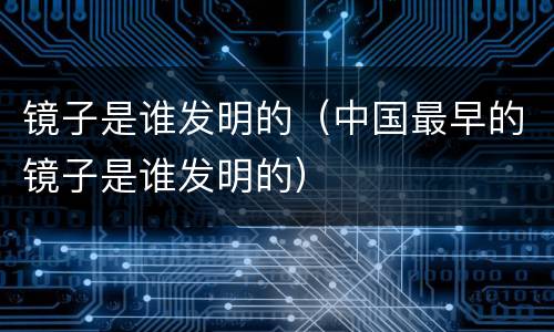 镜子是谁发明的（中国最早的镜子是谁发明的）