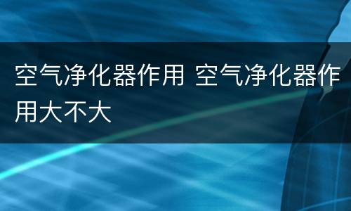 空气净化器作用 空气净化器作用大不大