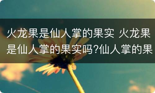 火龙果是仙人掌的果实 火龙果是仙人掌的果实吗?仙人掌的果实能吃吗?