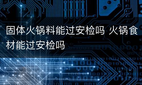 固体火锅料能过安检吗 火锅食材能过安检吗