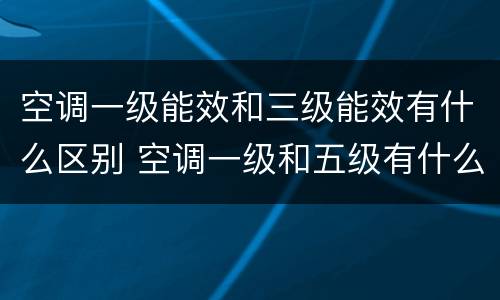 空调一级能效和三级能效有什么区别 空调一级和五级有什么区别哪个好