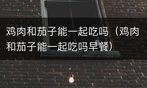 鸡肉和茄子能一起吃吗（鸡肉和茄子能一起吃吗早餐）
