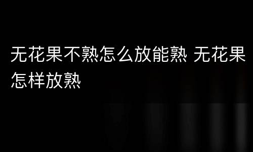 无花果不熟怎么放能熟 无花果怎样放熟