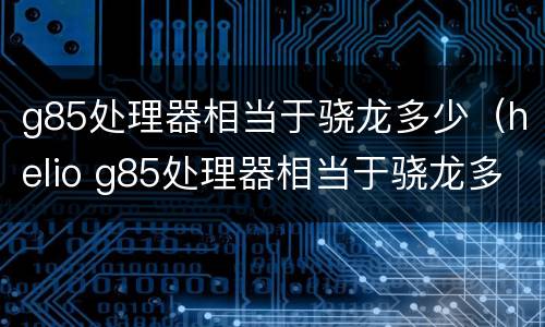 g85处理器相当于骁龙多少（helio g85处理器相当于骁龙多少）