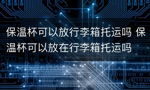 保温杯可以放行李箱托运吗 保温杯可以放在行李箱托运吗