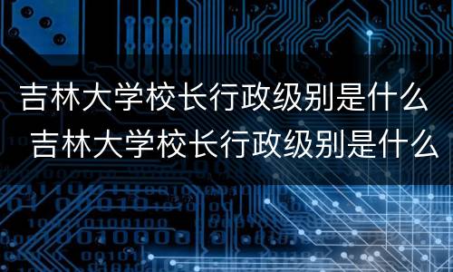 吉林大学校长行政级别是什么 吉林大学校长行政级别是什么职务