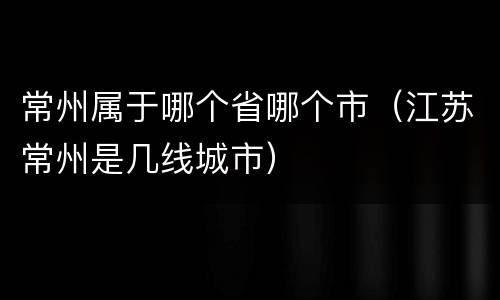 常州属于哪个省哪个市（江苏常州是几线城市）