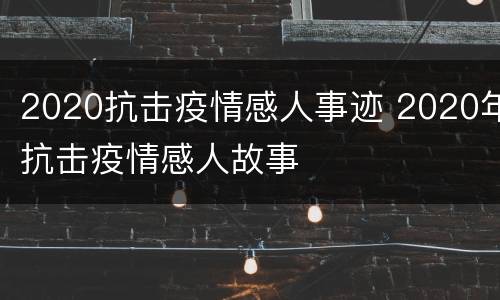 2020抗击疫情感人事迹 2020年抗击疫情感人故事