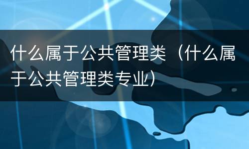 什么属于公共管理类（什么属于公共管理类专业）