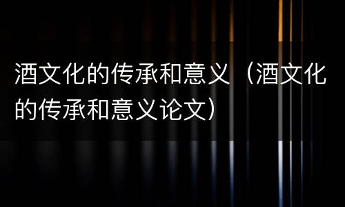 酒文化的传承和意义（酒文化的传承和意义论文）