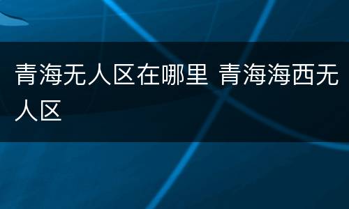 青海无人区在哪里 青海海西无人区