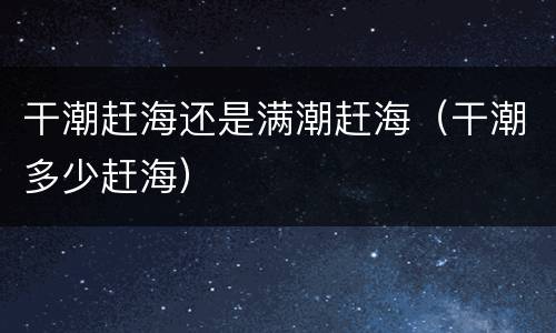干潮赶海还是满潮赶海（干潮多少赶海）