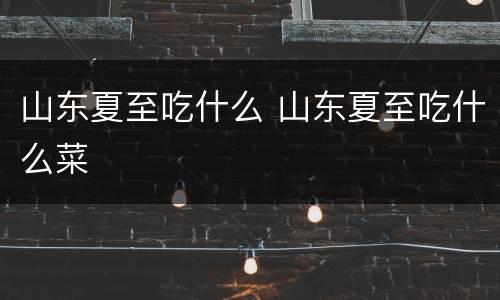 山东夏至吃什么 山东夏至吃什么菜