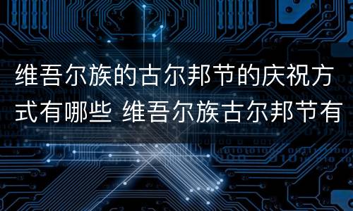 维吾尔族的古尔邦节的庆祝方式有哪些 维吾尔族古尔邦节有什么活动