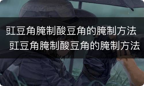 豇豆角腌制酸豆角的腌制方法 豇豆角腌制酸豆角的腌制方法视频