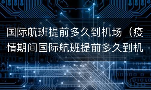 国际航班提前多久到机场（疫情期间国际航班提前多久到机场）