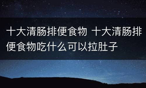 十大清肠排便食物 十大清肠排便食物吃什么可以拉肚子
