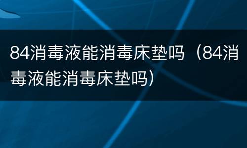 84消毒液能消毒床垫吗（84消毒液能消毒床垫吗）