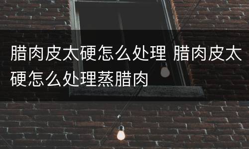 腊肉皮太硬怎么处理 腊肉皮太硬怎么处理蒸腊肉
