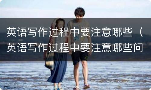 英语写作过程中要注意哪些（英语写作过程中要注意哪些问题）