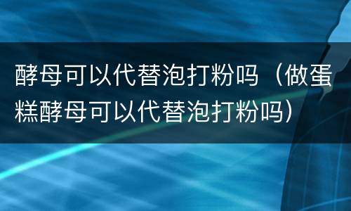 酵母可以代替泡打粉吗（做蛋糕酵母可以代替泡打粉吗）