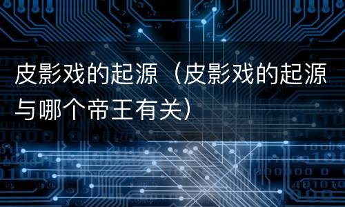 皮影戏的起源（皮影戏的起源与哪个帝王有关）