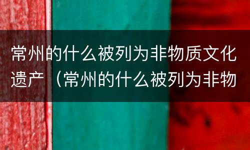 常州的什么被列为非物质文化遗产（常州的什么被列为非物质文化遗产之一）