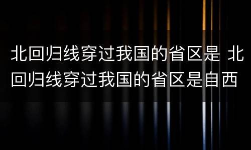北回归线穿过我国的省区是 北回归线穿过我国的省区是自西向东