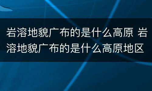 岩溶地貌广布的是什么高原 岩溶地貌广布的是什么高原地区