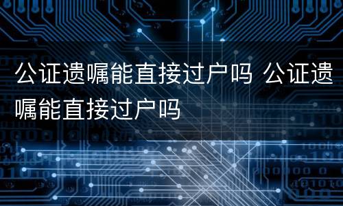 公证遗嘱能直接过户吗 公证遗嘱能直接过户吗