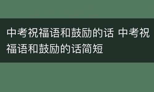 中考祝福语和鼓励的话 中考祝福语和鼓励的话简短