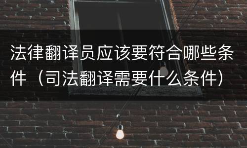 法律翻译员应该要符合哪些条件（司法翻译需要什么条件）