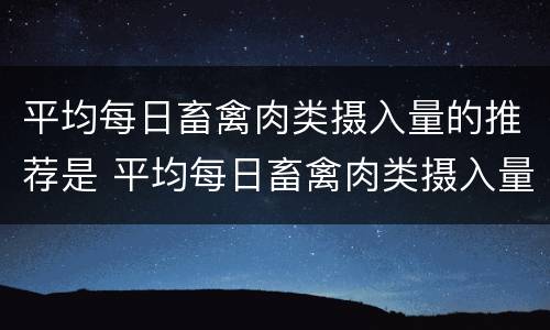 平均每日畜禽肉类摄入量的推荐是 平均每日畜禽肉类摄入量的推荐是多少克