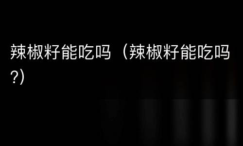 辣椒籽能吃吗（辣椒籽能吃吗?）