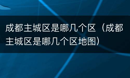 成都主城区是哪几个区（成都主城区是哪几个区地图）